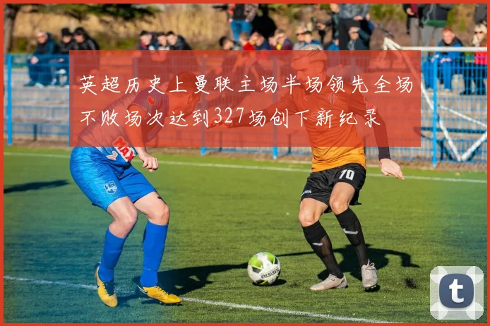 英超历史上曼联主场半场领先全场不败场次达到327场创下新纪录