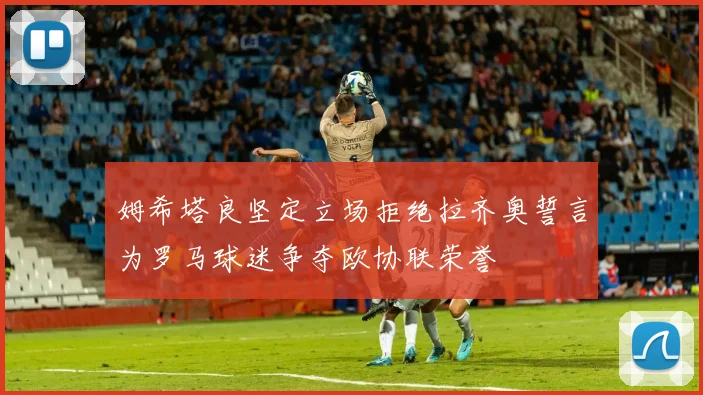 姆希塔良坚定立场拒绝拉齐奥誓言为罗马球迷争夺欧协联荣誉