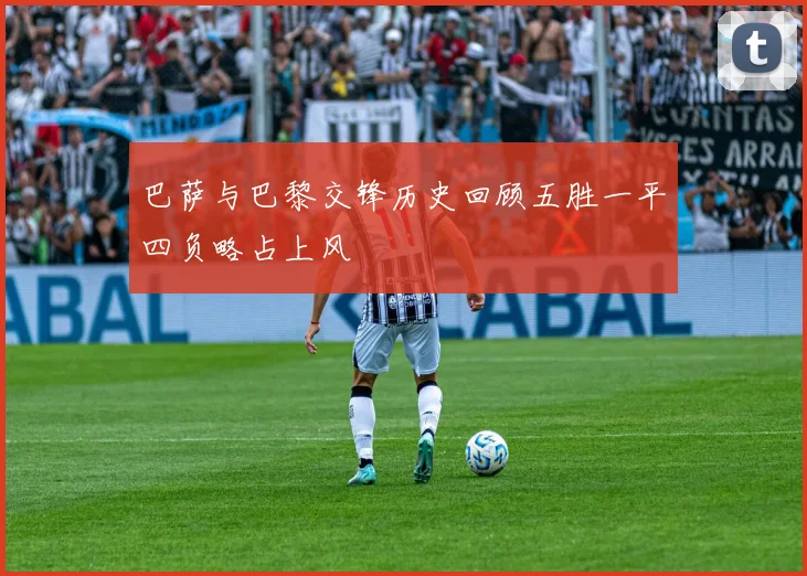 巴萨与巴黎交锋历史回顾五胜一平四负略占上风