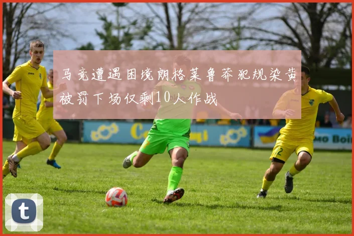马竞遭遇困境朗格莱鲁莽犯规染黄被罚下场仅剩10人作战