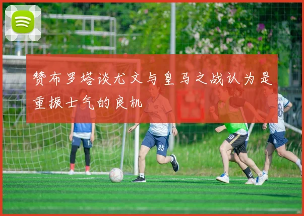 赞布罗塔谈尤文与皇马之战认为是重振士气的良机