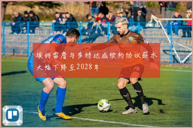 埃姆雷詹与多特达成续约协议薪水大幅下降至2028年
