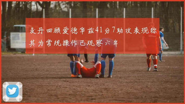 麦丹回顾爱德华兹41分7助攻表现称其为常规操作已观察六年