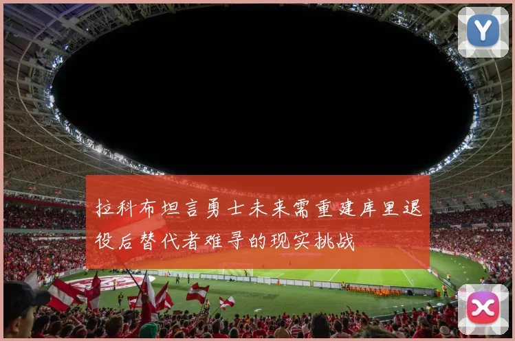 拉科布坦言勇士未来需重建库里退役后替代者难寻的现实挑战