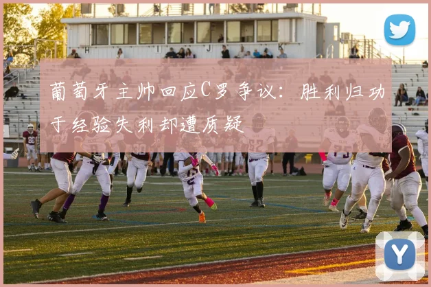 葡萄牙主帅回应C罗争议：胜利归功于经验失利却遭质疑